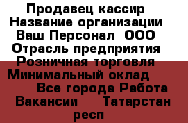 Продавец-кассир › Название организации ­ Ваш Персонал, ООО › Отрасль предприятия ­ Розничная торговля › Минимальный оклад ­ 15 000 - Все города Работа » Вакансии   . Татарстан респ.